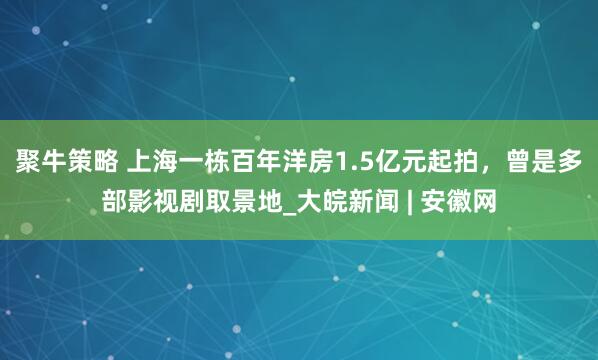 聚牛策略 上海一栋百年洋房1.5亿元起拍，曾是多部影视剧取景地_大皖新闻 | 安徽网