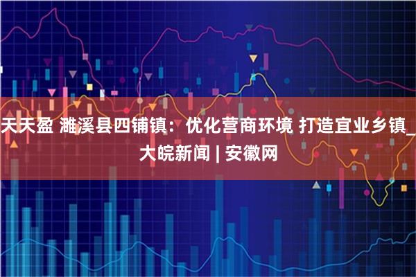 天天盈 濉溪县四铺镇：优化营商环境 打造宜业乡镇_大皖新闻 | 安徽网