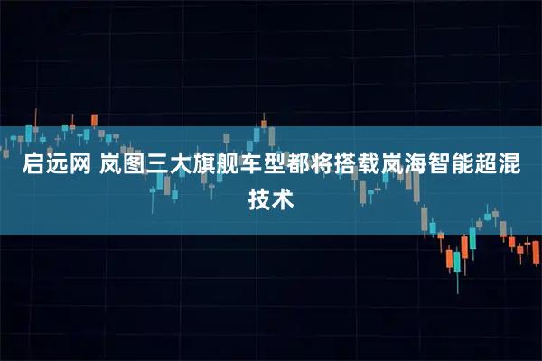启远网 岚图三大旗舰车型都将搭载岚海智能超混技术