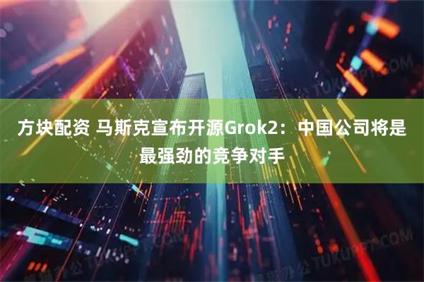 方块配资 马斯克宣布开源Grok2：中国公司将是最强劲的竞争对手
