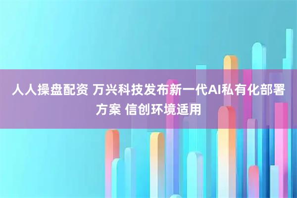 人人操盘配资 万兴科技发布新一代AI私有化部署方案 信创环境适用