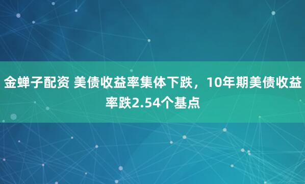 金蝉子配资 美债收益率集体下跌，10年期美债收益率跌2.54个基点