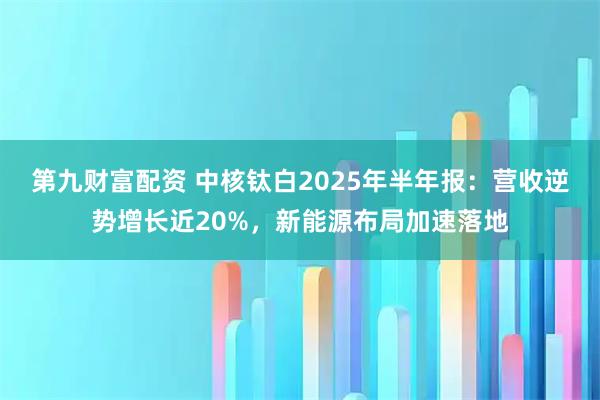 第九财富配资 中核钛白2025年半年报：营收逆势增长近20%，新能源布局加速落地