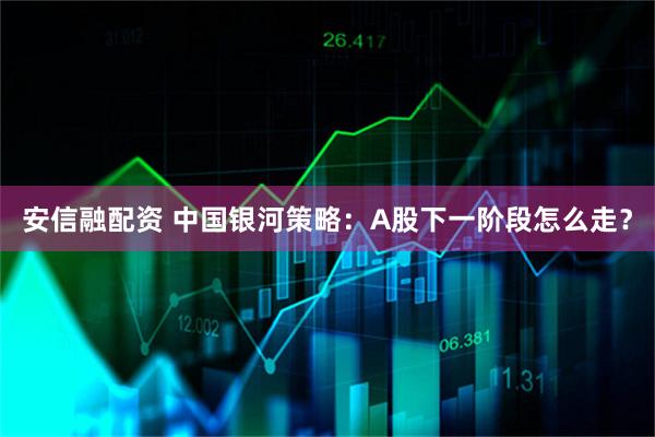 安信融配资 中国银河策略：A股下一阶段怎么走？
