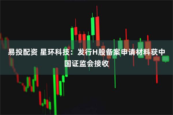 易投配资 星环科技：发行H股备案申请材料获中国证监会接收