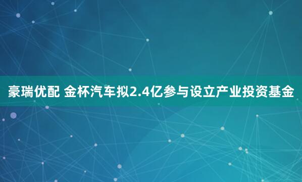 豪瑞优配 金杯汽车拟2.4亿参与设立产业投资基金