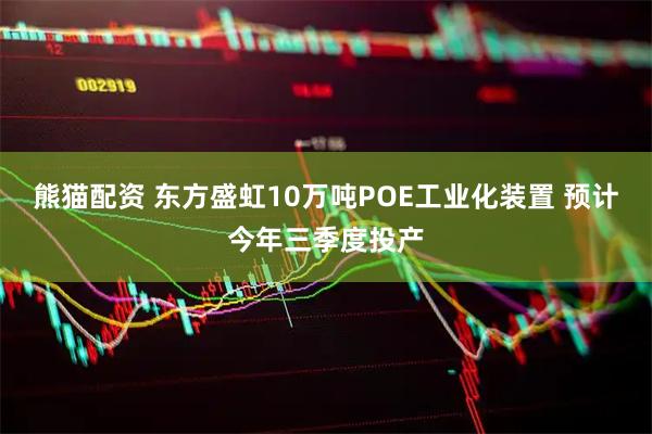 熊猫配资 东方盛虹10万吨POE工业化装置 预计今年三季度投产