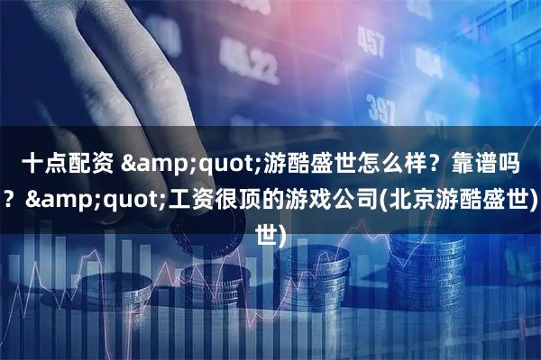 十点配资 &quot;游酷盛世怎么样？靠谱吗？&quot;工资很顶的游戏公司(北京游酷盛世)