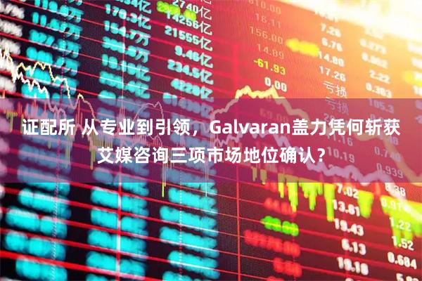 证配所 从专业到引领，Galvaran盖力凭何斩获艾媒咨询三项市场地位确认？