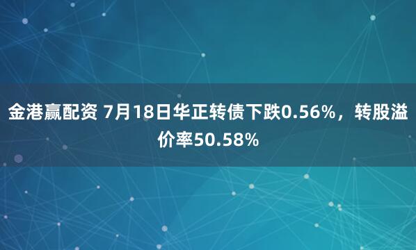 金港赢配资 7月18日华正转债下跌0.56%，转股溢价率50.58%