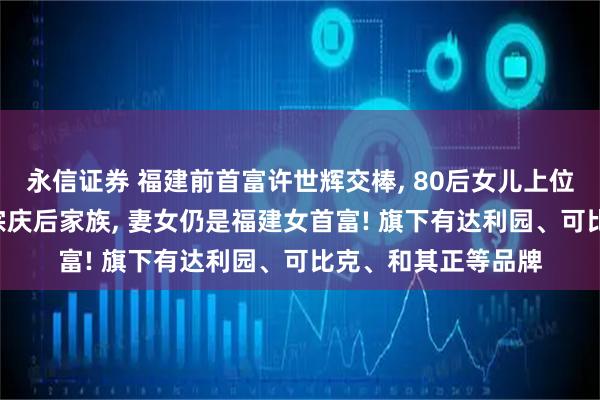 永信证券 福建前首富许世辉交棒, 80后女儿上位! 其家族财富曾超宗庆后家族, 妻女仍是福建女首富! 旗下有达利园、可比克、和其正等品牌