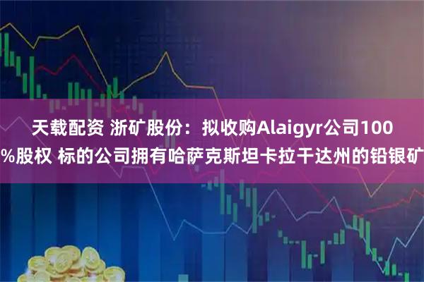天载配资 浙矿股份:拟收购Alaigyr公司100%股权 标的公司拥有哈萨克斯坦卡拉干达州的铅银矿