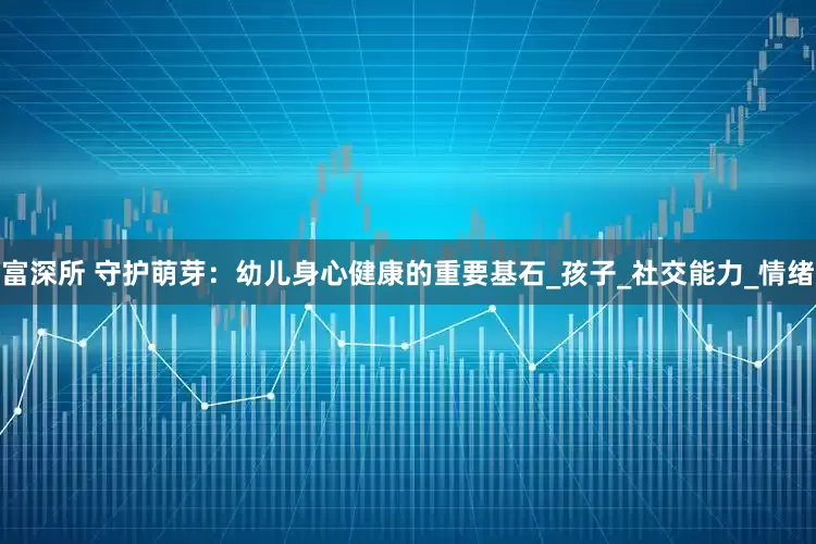 富深所 守护萌芽：幼儿身心健康的重要基石_孩子_社交能力_情绪