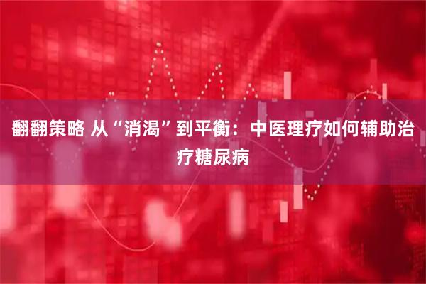 翻翻策略 从“消渴”到平衡：中医理疗如何辅助治疗糖尿病