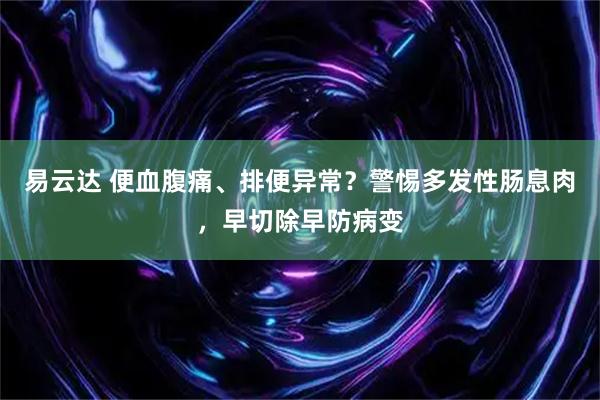 易云达 便血腹痛、排便异常？警惕多发性肠息肉，早切除早防病变