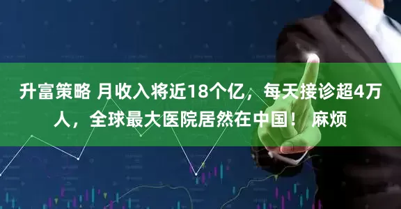 升富策略 月收入将近18个亿，每天接诊超4万人，全球最大医院居然在中国！ 麻烦